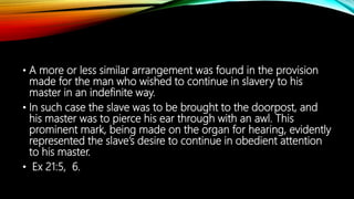 • A more or less similar arrangement was found in the provision
made for the man who wished to continue in slavery to his
master in an indefinite way.
• In such case the slave was to be brought to the doorpost, and
his master was to pierce his ear through with an awl. This
prominent mark, being made on the organ for hearing, evidently
represented the slave’s desire to continue in obedient attention
to his master.
• Ex 21:5, 6.
 