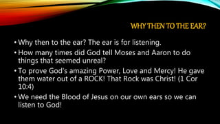 WHY THEN TO THE EAR?
• Why then to the ear? The ear is for listening.
• How many times did God tell Moses and Aaron to do
things that seemed unreal?
• To prove God's amazing Power, Love and Mercy! He gave
them water out of a ROCK! That Rock was Christ! (1 Cor
10:4)
• We need the Blood of Jesus on our own ears so we can
listen to God!
 