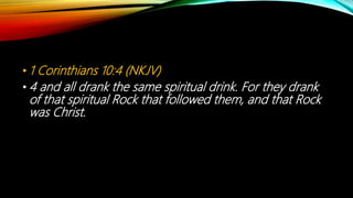 • 1 Corinthians 10:4 (NKJV)
• 4 and all drank the same spiritual drink. For they drank
of that spiritual Rock that followed them, and that Rock
was Christ.
 