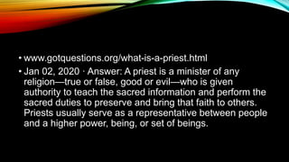 • www.gotquestions.org/what-is-a-priest.html
• Jan 02, 2020 · Answer: A priest is a minister of any
religion—true or false, good or evil—who is given
authority to teach the sacred information and perform the
sacred duties to preserve and bring that faith to others.
Priests usually serve as a representative between people
and a higher power, being, or set of beings.
 