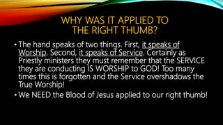 WHY WAS IT APPLIED TO
THE RIGHT THUMB?
• The hand speaks of two things. First, it speaks of
Worship. Second, it speaks of Service. Certainly as
Priestly ministers they must remember that the SERVICE
they are conducting IS WORSHIP to GOD! Too many
times this is forgotten and the Service overshadows the
True Worship!
• We NEED the Blood of Jesus applied to our right thumb!
 