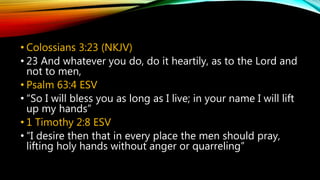 • Colossians 3:23 (NKJV)
• 23 And whatever you do, do it heartily, as to the Lord and
not to men,
• Psalm 63:4 ESV
• “So I will bless you as long as I live; in your name I will lift
up my hands”
• 1 Timothy 2:8 ESV
• “I desire then that in every place the men should pray,
lifting holy hands without anger or quarreling”
 