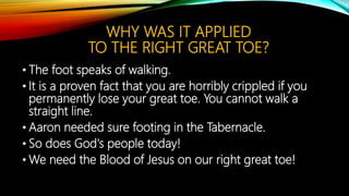 WHY WAS IT APPLIED
TO THE RIGHT GREAT TOE?
• The foot speaks of walking.
• It is a proven fact that you are horribly crippled if you
permanently lose your great toe. You cannot walk a
straight line.
• Aaron needed sure footing in the Tabernacle.
• So does God's people today!
• We need the Blood of Jesus on our right great toe!
 