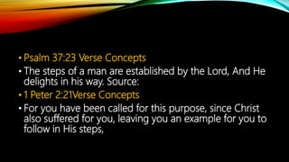 • Psalm 37:23 Verse Concepts
• The steps of a man are established by the Lord, And He
delights in his way. Source:
• 1 Peter 2:21Verse Concepts
• For you have been called for this purpose, since Christ
also suffered for you, leaving you an example for you to
follow in His steps,
 
