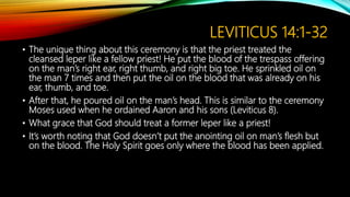 LEVITICUS 14:1-32
• The unique thing about this ceremony is that the priest treated the
cleansed leper like a fellow priest! He put the blood of the trespass offering
on the man’s right ear, right thumb, and right big toe. He sprinkled oil on
the man 7 times and then put the oil on the blood that was already on his
ear, thumb, and toe.
• After that, he poured oil on the man’s head. This is similar to the ceremony
Moses used when he ordained Aaron and his sons (Leviticus 8).
• What grace that God should treat a former leper like a priest!
• It’s worth noting that God doesn’t put the anointing oil on man’s flesh but
on the blood. The Holy Spirit goes only where the blood has been applied.
 
