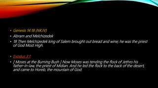 • Genesis 14:18 (NKJV)
• Abram and Melchizedek
• 18 Then Melchizedek king of Salem brought out bread and wine; he was the priest
of God Most High.
• Exodus 3:1
• [ Moses at the Burning Bush ] Now Moses was tending the flock of Jethro his
father-in-law, the priest of Midian. And he led the flock to the back of the desert,
and came to Horeb, the mountain of God.
 