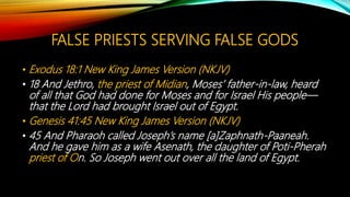 FALSE PRIESTS SERVING FALSE GODS
• Exodus 18:1 New King James Version (NKJV)
• 18 And Jethro, the priest of Midian, Moses’ father-in-law, heard
of all that God had done for Moses and for Israel His people—
that the Lord had brought Israel out of Egypt.
• Genesis 41:45 New King James Version (NKJV)
• 45 And Pharaoh called Joseph’s name [a]Zaphnath-Paaneah.
And he gave him as a wife Asenath, the daughter of Poti-Pherah
priest of On. So Joseph went out over all the land of Egypt.
 