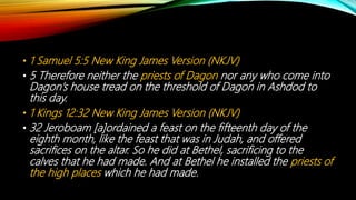 • 1 Samuel 5:5 New King James Version (NKJV)
• 5 Therefore neither the priests of Dagon nor any who come into
Dagon’s house tread on the threshold of Dagon in Ashdod to
this day.
• 1 Kings 12:32 New King James Version (NKJV)
• 32 Jeroboam [a]ordained a feast on the fifteenth day of the
eighth month, like the feast that was in Judah, and offered
sacrifices on the altar. So he did at Bethel, sacrificing to the
calves that he had made. And at Bethel he installed the priests of
the high places which he had made.
 