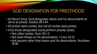 GOD DESIGNATION FOR PRIESTHOOD
• At Mount Sinai, God designates Aaron and his descendants to
serve as priests. Exodus 28:1,44
• All priests were Levites, but not all Levites were priests.
• Only those designated could perform priestly duties.
• Not other Levites. Num 16:1-3
• Not even Moses or His descendants. 1 Cron 23:13
• Not anyone other than Aaron and his descendants. Numbers
16:40
 