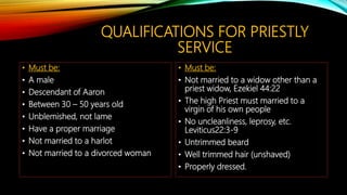 QUALIFICATIONS FOR PRIESTLY
SERVICE
• Must be:
• A male
• Descendant of Aaron
• Between 30 – 50 years old
• Unblemished, not lame
• Have a proper marriage
• Not married to a harlot
• Not married to a divorced woman
• Must be:
• Not married to a widow other than a
priest widow, Ezekiel 44:22
• The high Priest must married to a
virgin of his own people
• No uncleanliness, leprosy, etc.
Leviticus22:3-9
• Untrimmed beard
• Well trimmed hair (unshaved)
• Properly dressed.
 