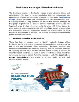 The Primary Advantages of Desalination Pumps
The traditional origins of freshwater include rivers, streams, lakes, and
groundwater. The growing human population, however, necessitates the
development of novel techniques for procuring potable water. Desalination
Pumps can pull freshwater from saltwater sources such as oceans and seas.
Harvesting rainfall or using seawater for desalination are two examples of
how people might lessen the reliance on finite freshwater supplies. It's also
important since it helps bring more water to areas with limited access to
clean water. Reverse osmosis is used with centrifugal pumps to accomplish
the desalination process. Desalination pumps are proven useful for both
residential and commercial settings. The primary advantages of desalination
pumps are described below.
· Providing municipal water services
There has been a pressing need to identify methods through which
freshwater can be provided to cities when the groundwater begins to dry up
due to the ever-increasing urban population. Worldwide, national and
municipal governments are frantically exploring new and improved methods
of supplying potable water to their citizens. Water scarcity is an issue in
underdeveloped countries and even in some industrialised ones. Countries
surrounded by deserts benefit from the practice as well. The desalination
pumps manufacturers are crucial to bringing water to arid and
drought-stricken regions.
 