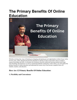 The Primary Benefits Of Online
Education
With the evolving time, ways of learning are changing and opening up vast opportunities in front of you. In the
last few years, online education has become dominant in schools as well as universities and it is useful to
acquire knowledge and skills. It eliminates the limitations faced by traditional learning methods and brings
more flexibility and interactive as well as customized methods of education. In this article, you will explore the
primary benefits of online education and understand the reason why it has become a popular choice for
students, teachers, and educators.
Here Are 12 Primary Benefits Of Online Education:
1. Flexibility and Convenience
 