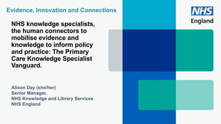 NHS knowledge specialists,
the human connectors to
mobilise evidence and
knowledge to inform policy
and practice: The Primary
Care Knowledge Specialist
Vanguard.
Alison Day (she/her)
Senior Manager,
NHS Knowledge and Library Services
NHS England
Evidence, Innovation and Connections
 