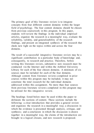 The primary goal of this literature review is to integrate
concepts from four different content domains within the larger
field of psychology. The four content domains should be chosen
from previous coursework in this program. In this paper,
students will review the findings in the individual empirical
articles, organize the research in a meaningful way, evaluate the
reliability, validity, and generalizability of the research
findings, and present an integrated synthesis of the research that
sheds new light on the topics within and across the four
domains.
The result of a successful integrative literature review may be a
significant contribution to a particular body of knowledge and,
consequently, to research and practice. Therefore, before
writing this literature review, substantive new research must be
conducted via the Internet and within the Ashford University
Library for each of the four chosen domains. A minimum of six
sources must be included for each of the four domains.
Although content from literature reviews completed in prior
courses within this program may be included, it may not
constitute the total research for the individual domains
addressed within this assignment. No more than four sources
from previous literature reviews completed in this program may
be utilized for this integrative review.
The headings listed below must be used within the paper to
delineate the sections of content. These sections include the
following: a clear introduction that provides a general review
and organizes the research in a meaningful way; a discussion in
which the evidence is presented through analysis, critique, and
synthesis; and a conclusion in which the discussion is drawn
together in a meaningful way, the claims of the introduction are
brought to a logical closure, and new research is proposed.
 