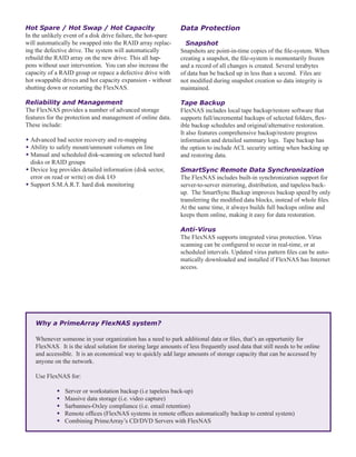 Hot Spare / Hot Swap / Hot Capacity
In the unlikely event of a disk drive failure, the hot-spare
will automatically be swapped into the RAID array replac-
ing the defective drive. The system will automatically
rebuild the RAID array on the new drive. This all hap-
pens without user intervention. You can also increase the
capacity of a RAID group or repace a defective drive with
hot swappable drives and hot capacity expansion - without
shutting down or restarting the FlexNAS.
Reliability and Management
The FlexNAS provides a number of advanced storage
features for the protection and management of online data.
These include:
w	Advanced bad sector recovery and re-mapping
w	Ability to safely mount/unmount volumes on line
w	Manual and scheduled disk-scanning on selected hard 		
	 disks or RAID groups
w	Device log provides detailed information (disk sector, 		
	 error on read or write) on disk I/O
w	Support S.M.A.R.T. hard disk monitoring
Data Protection
	 Snapshot
Snapshots are point-in-time copies of the file-system. When
creating a snapshot, the file-system is momentarily frozen
and a record of all changes is created. Several terabytes
of data ban be backed up in less than a second. Files are
not modified during snapshot creation so data integrity is
maintained.
Tape Backup
FlexNAS includes local tape backup/restore software that
supports full/incremental backups of selected folders, flex-
ible backup schedules and original/alternative restoration.
It also features comprehensive backup/restore progress
information and detailed summary logs. Tape backup has
the option to include ACL security setting when backing up
and restoring data.
SmartSync Remote Data Synchronization
The FlexNAS includes built-in synchronization support for
server-to-server mirroring, distribution, and tapeless back-
up. The SmartSync Backup improves backup speed by only
transferring the modified data blocks, instead of whole files.
At the same time, it always builds full backups online and
keeps them online, making it easy for data restoration.
Anti-Virus
The FlexNAS supports integrated virus protection. Virus
scanning can be configured to occur in real-time, or at
scheduled intervals. Updated virus pattern files can be auto-
matically downloaded and installed if FlexNAS has Internet
access.
Why a PrimeArray FlexNAS system?
Whenever someone in your organization has a need to park additional data or files, that’s an opportunity for
FlexNAS. It is the ideal solution for storing large amounts of less frequently used data that still needs to be online
and accessible. It is an economical way to quickly add large amounts of storage capacity that can be accessed by
anyone on the network.
Use FlexNAS for:
	 w	Server or workstation backup (i.e tapeless back-up)
	 w Massive data storage (i.e. video capture)
	 w Sarbannes-Oxley compliance (i.e. email retention)
	 w Remote offices (FlexNAS systems in remote offices automatically backup to central system)
	 w Combining PrimeArray’s CD/DVD Servers with FlexNAS	
 