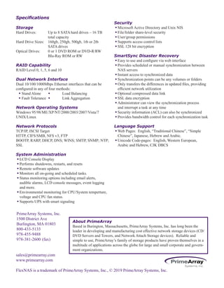 sales@primearray.com
www.primearray.com
FlexNAS is a trademark of PrimeArray Systems, Inc., © 2019 PrimeArray Systems, Inc.
Specifications
Storage
Hard Drives: Up to 8 SATA hard drives – 16 TB
total capacity
Hard Drive Sizes: 160gb, 250gb, 500gb, 1tb or 2tb
SATA drives
Optical Drives: 0 or 1 DVD ROM or DVD-R/RW
Blu-Ray ROM or RW
RAID Capability
RAID Level 0, 1, 5, 6 and 10
Dual Network Interface
Dual 10/100/1000Mbps Ethernet interfaces that can be
configured in any of four methods:
w Stand Alone w Load Balancing
w Fault Tolerance w Link Aggregation
Network Operating Systems
Windows 95/98/ME/XP/NT/2000/2003/2007/Vista/7
UNIX/Linux
Network Protocols
TCP/IP, ISCSI Target
HTTP, CIFS/SMB, NFS v3, FTP
BOOTP, RARP, DHCP, DNS; WINS; SMTP, SNMP; NTP;
SSL
System Administration
wLCD Console Display
wPerforms shutdowns, restarts, and resets
wRemote software updates
wMonitors all on-going and scheduled tasks.
wStatus monitoring options including email alerts,
audible alarms, LCD console messages, event logging
and more.
wEnvironmental monitoring for CPU/System temperture,
voltage and CPU fan status.
wSupports UPS with smart signaling
Security
wMicrosoft Active Directory and Unix NIS
wFile/folder share-level security
wUser/group permissions
wSupports access control lists
wSSL 128 bit encryption
SmartSync Disaster Recovery
wEasy to use and configure via web interface
wProvides scheduled or manual synchronization between
NAS servers
wInstant access to synchronized data
wSynchronization points can be any volumes or folders
wOnly transfers the differences in updated files, providing
efficient network utilization
wOptional compressed data link
wSSL data encryption
wAdministrator can view the synchronization process
and interrupt a task at any time
wSecurity information (ACL) can also be synchronized
wProvides bandwidth control for each synchronization task
Language Support
wWeb Pages: English, “Traditional Chinese”, “Simple
Chinese”, Japanese, Hebrew and Arabic.
wUnicode Code-pages: English, Western European,
Arabic and Hebrew, CJK DBCS
About PrimeArray
Based in Burington, Massachusetts, PrimeArray Systems, Inc. has long been the
leader in developing and manufacturing cost effective network storage devices (CD/
DVD Servers and Towers, and Network Attach Storage devices). Reliable and
simple to use, PrimeArray’s family of storage products have proven themselves in a
multitude of applications across the globe for large and small corporate and govern-
ment organizations.
PrimeArray Systems, Inc.
1500 District Ave
Burlington, MA 01803
800-433-5133
978-455-9488
978-381-2600 (fax)
 