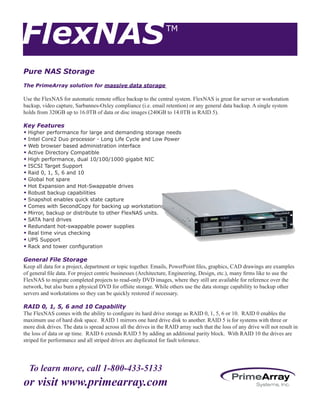 To learn more, call 1-800-433-5133
or visit www.primearray.com
FlexNASTM
Pure NAS Storage
The PrimeArray solution for massive data storage
Use the FlexNAS for automatic remote office backup to the central system. FlexNAS is great for server or workstation
backup, video capture, Sarbannes-Oxley compliance (i.e. email retention) or any general data backup. A single system
holds from 320GB up to 16.0TB of data or disc images (240GB to 14.0TB in RAID 5).
Key Features
w	Higher performance for large and demanding storage needs
w	Intel Core2 Duo processor - Long Life Cycle and Low Power
w	Web browser based administration interface
w	Active Directory Compatible
w	High performance, dual 10/100/1000 gigabit NIC
w	ISCSI Target Support
w	Raid 0, 1, 5, 6 and 10
w	Global hot spare
w	Hot Expansion and Hot-Swappable drives
w	Robust backup capabilities
w	Snapshot enables quick state capture
w	Comes with SecondCopy for backing up workstations
w	Mirror, backup or distribute to other FlexNAS units.
w	SATA hard drives
w	Redundant hot-swappable power supplies
w	Real time virus checking
w	UPS Support
w	Rack and tower configuration
General File Storage
Keep all data for a project, department or topic together. Emails, PowerPoint files, graphics, CAD drawings are examples
of general file data. For project centric businesses (Architecture, Engineering, Design, etc.), many firms like to use the
FlexNAS to migrate completed projects to read-only DVD images, where they still are available for reference over the
network, but also burn a physical DVD for offsite storage. While others use the data storage capability to backup other
servers and workstations so they can be quickly restored if necessary.
RAID 0, 1, 5, 6 and 10 Capability
The FlexNAS comes with the ability to configure its hard drive storage as RAID 0, 1, 5, 6 or 10. RAID 0 enables the
maximum use of hard disk space. RAID 1 mirrors one hard drive disk to another. RAID 5 is for systems with three or
more disk drives. The data is spread across all the drives in the RAID array such that the loss of any drive will not result in
the loss of data or up time. RAID 6 extends RAID 5 by adding an additional parity block. With RAID 10 the drives are
striped for performance and all striped drives are duplicated for fault tolerance.
 