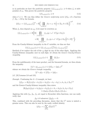 12 BEN GREEN AND TERENCE TAO
so in particular we have the positivity property (fω)ω∈{0,1}d Ud 0 when fω is inde-
pendent of ωd. This proves the positivity property
(f)ω∈{0,1}d Ud 0 (5.3)
when d 1. We can thus deﬁne the Gowers uniformity norm f Ud of a function
f : ZN → R by the formula
f Ud := (f)ω∈{0,1}d
1/2d
Ud = E
ω∈{0,1}d
f(x + ω · h) x ∈ ZN , h ∈ Zd
N
1/2d
. (5.4)
When fω does depend on ωd, (5.2) must be rewritten as
(fω)ω∈{0,1}d Ud = E E
ω′∈{0,1}d−1
fω′,0(y + ω′
· h′
) y ∈ ZN ×
× E
ω′∈{0,1}d−1
fω′,1(y + ω′
· h′
) y ∈ ZN h′
∈ Zd−1
N .
From the Cauchy-Schwarz inequality in the h′
variables, we thus see that
| (fω)ω∈{0,1}d Ud | (fω′,0)ω∈{0,1}d
1/2
Ud (fω′,1)ω∈{0,1}d
1/2
Ud .
Similarly if we replace the role of the ωd digit by any of the other digits. Applying this
Cauchy-Schwarz inequality once in each digit, we obtain the Gowers Cauchy-Schwarz
inequality
| (fω)ω∈{0,1}d Ud |
ω∈{0,1}d
fω Ud . (5.5)
From the multilinearity of the inner product, and the binomial formula, we then obtain
the inequality
| (f + g)ω∈{0,1}d Ud | ( f Ud + g Ud)2d
whence we obtain the Gowers triangle inequality
f + g Ud f Ud + g Ud.
(cf. [19] Lemmas 3.8 and 3.9).
Example. Continuing the d = 2 example, we have
f U2 := E(f(x)f(x + h1)f(x + h2)f(x + h1 + h2) | x, h1, h2 ∈ ZN )1/4
and the Gowers Cauchy-Schwarz inequality then states
|E(f00(x)f10(x + h1)f01(x + h2)f11(x + h1 + h2)|x, h1, h2 ∈ ZN )|
f00 U2 f10 U2 f01 U2 f11 U2 .
Applying this with f10, f01, f11 set equal to Kronecker delta functions, one can easily
verify that
f00 ≡ 0 whenever f00 U2 = 0.
This, combined with the preceding discussion, shows that the U2
norm is indeed a
genuine norm. This can also be seen by the easily veriﬁed identity
f U2 =
ξ∈ZN
|f(ξ)|4 1/4
 