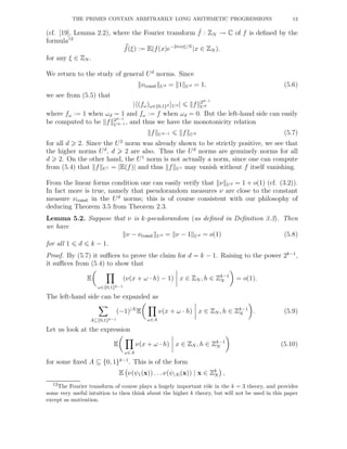 THE PRIMES CONTAIN ARBITRARILY LONG ARITHMETIC PROGRESSIONS 13
(cf. [19], Lemma 2.2), where the Fourier transform ˆf : ZN → C of f is deﬁned by the
formula12
f(ξ) := E(f(x)e−2πixξ/N
|x ∈ ZN ).
for any ξ ∈ ZN .
We return to the study of general Ud
norms. Since
νconst Ud = 1 Ud = 1, (5.6)
we see from (5.5) that
| (fω)ω∈{0,1}d Ud | f 2d−1
Ud
where fω := 1 when ωd = 1 and fω := f when ωd = 0. But the left-hand side can easily
be computed to be f 2d−1
Ud−1 , and thus we have the monotonicity relation
f Ud−1 f Ud (5.7)
for all d 2. Since the U2
norm was already shown to be strictly positive, we see that
the higher norms Ud
, d 2 are also. Thus the Ud
norms are genuinely norms for all
d 2. On the other hand, the U1
norm is not actually a norm, since one can compute
from (5.4) that f U1 = |E(f)| and thus f U1 may vanish without f itself vanishing.
From the linear forms condition one can easily verify that ν Ud = 1 + o(1) (cf. (3.2)).
In fact more is true, namely that pseudorandom measures ν are close to the constant
measure νconst in the Ud
norms; this is of course consistent with our philosophy of
deducing Theorem 3.5 from Theorem 2.3.
Lemma 5.2. Suppose that ν is k-pseudorandom (as deﬁned in Deﬁnition 3.3). Then
we have
ν − νconst Ud = ν − 1 Ud = o(1) (5.8)
for all 1 d k − 1.
Proof. By (5.7) it suﬃces to prove the claim for d = k − 1. Raising to the power 2k−1
,
it suﬃces from (5.4) to show that
E
ω∈{0,1}k−1
(ν(x + ω · h) − 1) x ∈ ZN , h ∈ Zk−1
N = o(1).
The left-hand side can be expanded as
A⊆{0,1}k−1
(−1)|A|
E
ω∈A
ν(x + ω · h) x ∈ ZN , h ∈ Zk−1
N . (5.9)
Let us look at the expression
E
ω∈A
ν(x + ω · h) x ∈ ZN , h ∈ Zk−1
N (5.10)
for some ﬁxed A ⊆ {0, 1}k−1
. This is of the form
E ν(ψ1(x)) . . . ν(ψ|A|(x)) | x ∈ Zk
N ,
12The Fourier transform of course plays a hugely important rˆole in the k = 3 theory, and provides
some very useful intuition to then think about the higher k theory, but will not be used in this paper
except as motivation.
 