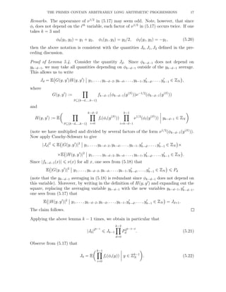 THE PRIMES CONTAIN ARBITRARILY LONG ARITHMETIC PROGRESSIONS 17
Remarks. The appearance of ν1/2
in (5.17) may seem odd. Note, however, that since
φi does not depend on the ith
variable, each factor of ν1/2
in (5.17) occurs twice. If one
takes k = 3 and
φ0(y1, y2) = y1 + y2, φ1(y1, y2) = y2/2, φ2(y1, y2) = −y1, (5.20)
then the above notation is consistent with the quantities J0, J1, J2 deﬁned in the pre-
ceding discussion.
Proof of Lemma 5.4. Consider the quantity Jd. Since φk−d−1 does not depend on
yk−d−1, we may take all quantities depending on φk−d−1 outside of the yk−d−1 average.
This allows us to write
Jd = E G(y, y′
)H(y, y′
) y1, . . . , yk−d−2, yk−d, . . . , yk−1, y′
k−d, . . . , y′
k−1 ∈ ZN ,
where
G(y, y′
) :=
S⊆{k−d,...,k−1}
fk−d−1(φk−d−1(y(S)
))ν−1/2
(φk−d−1(y(S)
))
and
H(y, y′
) := E
S⊆{k−d,...,k−1}
k−d−2
i=0
fi(φi(y(S)
))
k−1
i=k−d−1
ν1/2
(φi(y(S)
)) yk−d−1 ∈ ZN
(note we have multiplied and divided by several factors of the form ν1/2
(φk−d−1(y(S)
)).
Now apply Cauchy-Schwarz to give
|Jd|2
E |G(y, y′
)|2
y1, . . . , yk−d−2, yk−d, . . ., yk−1, y′
k−d, . . . , y′
k−1 ∈ ZN ×
×E |H(y, y′
)|2
y1, . . . , yk−d−2, yk−d, . . ., yk−1, y′
k−d, . . ., y′
k−1 ∈ ZN .
Since |fk−d−1(x)| ν(x) for all x, one sees from (5.18) that
E |G(y, y′
)|2
y1, . . . , yk−d−2, yk−d, . . . , yk−1, y′
k−d, . . . , y′
k−1 ∈ ZN Pd
(note that the yk−d−1 averaging in (5.18) is redundant since φk−d−1 does not depend on
this variable). Moreover, by writing in the deﬁnition of H(y, y′
) and expanding out the
square, replacing the averaging variable yk−d−1 with the new variables yk−d−1, y′
k−d−1,
one sees from (5.17) that
E |H(y, y′
)|2
y1, . . ., yk−d−2, yk−d, . . . , yk−1, y′
k−d, . . . , y′
k−1 ∈ ZN = Jd+1.
The claim follows.
Applying the above lemma k − 1 times, we obtain in particular that
|J0|2k−1
Jk−1
k−2
d=0
P2k−2−d
d . (5.21)
Observe from (5.17) that
J0 = E
k−1
i=0
fi(φi(y)) y ∈ Zk−1
N . (5.22)
 