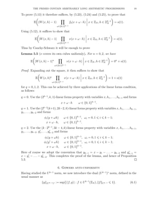 THE PRIMES CONTAIN ARBITRARILY LONG ARITHMETIC PROGRESSIONS 19
To prove (5.13) it therefore suﬃces, by (5.23), (5.24) and (5.25), to prove that
E (W(x, h) − 1)
ω∈{0,1}k−1
f0(x + ω · h) x ∈ ZN , h ∈ Zk−1
N = o(1).
Using (5.12), it suﬃces to show that
E |W(x, h) − 1|
ω∈{0,1}k−1
ν(x + ω · h) x ∈ ZN , h ∈ Zk−1
N = o(1).
Thus by Cauchy-Schwarz it will be enough to prove
Lemma 5.5 (ν covers its own cubes uniformly). For n = 0, 2, we have
E |W(x, h) − 1|n
ω∈{0,1}k−1
ν(x + ω · h) x ∈ ZN , h ∈ Zk−1
N = 0n
+ o(1).
Proof. Expanding out the square, it then suﬃces to show that
E W(x, h)q
ω∈{0,1}k−1
ν(x + ω · h) x ∈ ZN , h ∈ Zk−1
N = 1 + o(1)
for q = 0, 1, 2. This can be achieved by three applications of the linear forms condition,
as follows:
q = 0. Use the (2k−1
, k, 1)-linear forms property with variables x, h1, . . . , hk−1 and forms
x + ω · h ω ∈ {0, 1}k−1
.
q = 1. Use the (2k−2
(k+1), 2k−2, k)-linear forms property with variables x, h1, . . ., hk−1,
y1, . . . , yk−2 and forms
φi(y + ωh) ω ∈ {0, 1}k−1
, ωi = 0, 1 i k − 1;
x + ω · h, ω ∈ {0, 1}k−1
.
q = 2. Use the (k · 2k−1
, 3k − 4, k)-linear forms property with variables x, h1, . . ., hk−1,
y1, . . . , yk−2, y′
1, . . . , y′
k−2 and forms
φi(y + ωh) ω ∈ {0, 1}k−1
, ωi = 0, 1 i k − 1;
φi(y′
+ ωh) ω ∈ {0, 1}k−1
, ωi = 0, 1 i k − 1;
x + ω · h, ω ∈ {0, 1}k−1
.
Here of course we adopt the convention that yk−1 = x − y1 − . . . − yk−2 and y′
k−1 =
x − y′
1 − . . . − y′
k−2. This completes the proof of the lemma, and hence of Proposition
5.3.
6. Gowers anti-uniformity
Having studied the Uk−1
norm, we now introduce the dual (Uk−1
)∗
norm, deﬁned in the
usual manner as
g (Uk−1)∗ := sup{| f, g | : f ∈ Uk−1
(ZN ), f Uk−1 1}. (6.1)
 