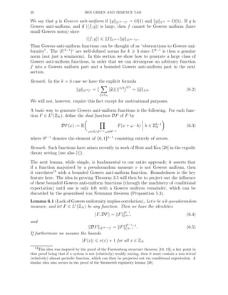 20 BEN GREEN AND TERENCE TAO
We say that g is Gowers anti-uniform if g (Uk−1)∗ = O(1) and g L∞ = O(1). If g is
Gowers anti-uniform, and if | f, g | is large, then f cannot be Gowers uniform (have
small Gowers norm) since
| f, g | f Uk−1 g (Uk−1)∗ .
Thus Gowers anti-uniform functions can be thought of as “obstructions to Gowers uni-
formity”. The (Uk−1
)∗
are well-deﬁned norms for k 3 since Uk−1
is then a genuine
norm (not just a seminorm). In this section we show how to generate a large class of
Gowers anti-uniform functions, in order that we can decompose an arbitrary function
f into a Gowers uniform part and a bounded Gowers anti-uniform part in the next
section.
Remark. In the k = 3 case we have the explicit formula
g (U2)∗ =
ξ∈ZN
|g(ξ)|4/3 3/4
= g 4/3. (6.2)
We will not, however, require this fact except for motivational purposes.
A basic way to generate Gowers anti-uniform functions is the following. For each func-
tion F ∈ L1
(ZN ), deﬁne the dual function DF of F by
DF(x) := E
ω∈{0,1}k−1:ω=0k−1
F(x + ω · h) h ∈ Zk−1
N (6.3)
where 0k−1
denotes the element of {0, 1}k−1
consisting entirely of zeroes.
Remark. Such functions have arisen recently in work of Host and Kra [28] in the ergodic
theory setting (see also [1]).
The next lemma, while simple, is fundamental to our entire approach; it asserts that
if a function majorised by a pseudorandom measure ν is not Gowers uniform, then
it correlates13
with a bounded Gowers anti-uniform function. Boundedness is the key
feature here. The idea in proving Theorem 3.5 will then be to project out the inﬂuence
of these bounded Gowers anti-uniform functions (through the machinery of conditional
expectation) until one is only left with a Gowers uniform remainder, which can be
discarded by the generalised von Neumann theorem (Proposition 5.3).
Lemma 6.1 (Lack of Gowers uniformity implies correlation). Let ν be a k-pseudorandom
measure, and let F ∈ L1
(ZN ) be any function. Then we have the identities
F, DF = F 2k−1
Uk−1 (6.4)
and
DF (Uk−1)∗ = F 2k−1−1
Uk−1 . (6.5)
If furthermore we assume the bounds
|F(x)| ν(x) + 1 for all x ∈ ZN
13This idea was inspired by the proof of the Furstenberg structure theorem [10, 13]; a key point in
that proof being that if a system is not (relatively) weakly mixing, then it must contain a non-trivial
(relatively) almost periodic function, which can then be projected out via conditional expectation. A
similar idea also occurs in the proof of the Szemer´edi regularity lemma [38].
 