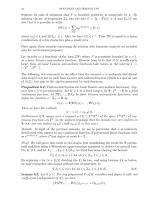 22 BEN GREEN AND TERENCE TAO
Suppose for sake of argument that F is bounded pointwise in magnitude by 1. By
splitting the set of frequencies ZN into the sets S := {ξ : |F(ξ)| ǫ} and ZN S one
sees that it is possible to write
DF(x) =
ξ∈S
aξe2πixξ/N
+ E(x),
where |aξ| 1 and E L∞ ǫ. Also, we have |S| ǫ−2
. Thus DF is equal to a linear
combination of a few characters plus a small error.
Once again, these remarks concerning the relation with harmonic analysis are included
only for motivational purposes.
Let us refer to a functions of the form DF, where F is pointwise bounded by ν + 1,
as a basic Gowers anti-uniform function. Observe from (6.6) that if N is suﬃciently
large, then all basic Gowers anti-uniform functions take values in the interval I :=
[−22k−1
, 22k−1
].
The following is a statement to the eﬀect that the measure ν is uniformly distributed
with respect not just to each basic Gowers anti-uniform function (which is a special case
of (6.5)), but also to the algebra generated by such functions.
Proposition 6.2 (Uniform distribution wrt basic Gowers anti-uniform functions). Sup-
pose that ν is k-pseudorandom. Let K 1 be a ﬁxed integer, let Φ : IK
→ R be a ﬁxed
continuous function, let DF1, . . . , DFK be basic Gowers anti-uniform functions, and
deﬁne the function ψ : ZN → R by
ψ(x) := Φ(DF1(x), . . . , DFK(x)).
Then we have the estimate
ν − 1, ψ = oK,Φ(1).
Furthermore if Φ ranges over a compact set E ⊂ C0
(IK
) of the space C0
(IK
) of con-
tinuous functions on IK
(in the uniform topology) then the bounds here are uniform in
Φ (i.e. one can replace oK,Φ(1) with oK,E(1) in this case).
Remark. In light of the previous remarks, we see in particular that ν is uniformly
distributed with respect to any continuous function of polynomial phase functions such
as e2πiP (x)/N
, where P has degree at most k − 2.
Proof. We will prove this result in two stages, ﬁrst establishing the result for Φ polyno-
mial and then using a Weierstrass approximation argument to deduce the general case.
Fix K 1, and let F1, . . . , FK ∈ L1
(ZN ) be ﬁxed functions obeying the bounds
Fj(x) ν(x) + 1 for all x ∈ ZN , 1 j K.
By replacing ν by (ν + 1)/2, dividing the Fj by two, and using Lemma 3.4 as before,
we may strengthen this bound without loss of generality to
|Fj(x)| ν(x) for all x ∈ ZN , 1 j K. (6.8)
Lemma 6.3. Let d 1. For any polynomial P of K variables and degree d with real
coeﬃcients (independent of N), we have
P(DF1, . . . , DFK) (Uk−1)∗ = OK,d,P (1).
 