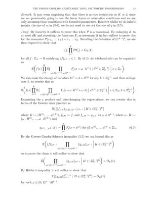 THE PRIMES CONTAIN ARBITRARILY LONG ARITHMETIC PROGRESSIONS 23
Remark. It may seem surprising that that there is no size restriction on K or d, since
we are presumably going to use the linear forms or correlation conditions and we are
only assuming those conditions with bounded parameters. However whilst we do indeed
restrict the size of m in (3.6), we do not need to restrict the size of q in (3.5).
Proof. By linearity it suﬃces to prove this when P is a monomial. By enlarging K to
at most dK and repeating the functions Fj as necessary, it in fact suﬃces to prove this
for the monomial P(x1, . . . , xK) = x1 . . . xK. Recalling the deﬁnition of (Uk−1
)∗
, we are
thus required to show that
f,
K
j=1
DFj = OK(1)
for all f : ZN → R satisfying f Uk−1 1. By (6.3) the left-hand side can be expanded
as
E f(x)
K
j=1
E
ω∈{0,1}k−1:ω=0k−1
Fj(x + ω · h(j)
) h(j)
∈ Zk−1
N x ∈ ZN .
We can make the change of variables h(j)
= h+H(j)
for any h ∈ Zk−1
N , and then average
over h, to rewrite this as
E f(x)
K
j=1
E
ω∈{0,1}k−1:ω=0k−1
Fj(x+ω·H(j)
+ω·h) H(j)
∈ Zk−1
N x ∈ ZN ; h ∈ Zk−1
N .
Expanding the j product and interchanging the expectations, we can rewrite this in
terms of the Gowers inner product as
E (fω,H)ω∈{0,1}k−1 Uk−1 H ∈ (Zk−1
N )K
where H := (H(1)
, . . . , H(K)
), f0,H := f, and fω,H := gω·H for ω = 0k−1
, where ω · H :=
(ω · H(1)
, . . . , ω · H(K)
) and
gu(1),...,u(K) (x) :=
K
j=1
Fj(x + u(j)
) for all u(1)
, . . . , u(K)
∈ ZN . (6.9)
By the Gowers-Cauchy-Schwarz inequality (5.5) we can bound this as
E f Uk−1
ω∈{0,1}k−1:ω=0k−1
gω·H Uk−1 H ∈ (Zk−1
N )K
so to prove the claim it will suﬃce to show that
E
ω∈{0,1}k−1:ω=0k−1
gω·H Uk−1 H ∈ (Zk−1
N )K
= OK(1).
By H¨older’s inequality it will suﬃce to show that
E gω·H
2k−1−1
Uk−1 H ∈ (Zk−1
N )K
= OK(1)
for each ω ∈ {0, 1}k−1
0k−1
.
 