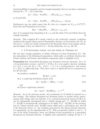 28 BEN GREEN AND TERENCE TAO
(involving H¨older’s inequality and the triangle inequality) that we can ﬁnd a continuous
function ΨA : IK
→ [0, 1] such that
(ν + 1)(1A − ΨA(DF1, . . . , DFK)) L1(ZN ) = OK(η),
so in particular
(ν − 1)(1A − ΨA(DF1, . . . , DFK)) L1(ZN ) = OK(η).
Furthermore one can easily ensure that ΨA lives in a compact set Eε,η,K of C0
(IK
).
From this and Proposition 6.2 we have
E((ν − 1)ΨA(DF1, . . ., DFK))) = oK,ε,η(1)
since N is assumed large depending in K, ε, η, and the claim (7.8) now follows from the
triangle inequality.
Remarks. This σ-algebra B is closely related to the (relatively) compact σ-algebras
studied in the ergodic theory proof of Szemer´edi’s theorem, see for instance [10, 13]. In
the case k = 3 they are closely connected to the Kronecker factor of an ergodic system,
and for higher k they are related to (k − 2)-step nilsystems, see e.g. [28, 44].
8. A Furstenberg tower, and the proof of Theorem 3.5
We now have enough machinery to deduce Theorem 3.5 from Proposition 2.3. The
key proposition is the following decomposition, which splits an arbitrary function into
Gowers uniform and Gowers anti-uniform components (plus a negligible error).
Proposition 8.1 (Generalised Koopman-von Neumann structure theorem). Let ν be
a k-pseudorandom measure, and let f ∈ L1
(ZN ) be a non-negative function satisfying
0 f(x) ν(x) for all x ∈ ZN . Let 0 < ε ≪ 1 be a small parameter, and assume
N > N0(ε) is suﬃciently large. Then there exists a σ-algebra B and an exceptional set
Ω ∈ B such that
• (smallness condition)
E(ν1Ω) = oε(1); (8.1)
• (ν is uniformly distributed outside of Ω)
(1 − 1Ω)E(ν − 1|B) L∞ = oε(1) (8.2)
and
• (Gowers uniformity estimate)
(1 − 1Ω)(f − E(f|B)) Uk−1 ε1/2k
. (8.3)
Remarks. As in the previous section, the exceptional set Ω should be ignored on a
ﬁrst reading. The ordinary Koopman-von Neumann theory in ergodic theory asserts,
among other things, that any function f on a measure-preserving system (X, B, T, µ)
can be orthogonally decomposed into a “weakly mixing part” f − E(f|B) (in which
f − E(f|B) is asymptotically orthogonal to its shifts Tn
(f − E(f|B)) on the average)
and an “almost periodic part” E(f|B) (whose shifts form a precompact set); here B
is the Kronecker factor, i.e. the σ-algebra generated by the almost periodic functions
(or equivalently, by the eigenfunctions of T). This is somewhat related to the k = 3
case of the above Proposition, hence our labeling of that proposition as a generalised
Koopman-von Neumann theorem. A slightly more quantitative analogy for the k = 3
 
