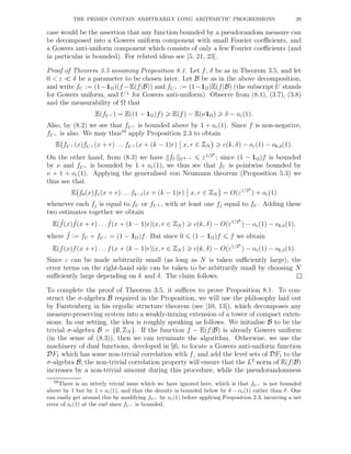 THE PRIMES CONTAIN ARBITRARILY LONG ARITHMETIC PROGRESSIONS 29
case would be the assertion that any function bounded by a pseudorandom measure can
be decomposed into a Gowers uniform component with small Fourier coeﬃcients, and
a Gowers anti-uniform component which consists of only a few Fourier coeﬃcients (and
in particular is bounded). For related ideas see [5, 21, 23].
Proof of Theorem 3.5 assuming Proposition 8.1. Let f, δ be as in Theorem 3.5, and let
0 < ε ≪ δ be a parameter to be chosen later. Let B be as in the above decomposition,
and write fU := (1−1Ω)(f −E(f|B)) and fU⊥ := (1−1Ω)E(f|B) (the subscript U stands
for Gowers uniform, and U⊥
for Gowers anti-uniform). Observe from (8.1), (3.7), (3.8)
and the measurability of Ω that
E(fU⊥ ) = E((1 − 1Ω)f) E(f) − E(ν1Ω) δ − oε(1).
Also, by (8.2) we see that fU⊥ is bounded above by 1 + oε(1). Since f is non-negative,
fU⊥ is also. We may thus16
apply Proposition 2.3 to obtain
E fU⊥ (x)fU⊥ (x + r) . . . fU⊥ (x + (k − 1)r) x, r ∈ ZN c(k, δ) − oε(1) − ok,δ(1).
On the other hand, from (8.3) we have fU Uk−1 ε1/2k
; since (1 − 1Ω)f is bounded
by ν and fU⊥ is bounded by 1 + oε(1), we thus see that fU is pointwise bounded by
ν + 1 + oε(1). Applying the generalised von Neumann theorem (Proposition 5.3) we
thus see that
E f0(x)f1(x + r) . . .fk−1(x + (k − 1)r) x, r ∈ ZN = O(ε1/2k
) + oε(1)
whenever each fj is equal to fU or fU⊥ , with at least one fj equal to fU . Adding these
two estimates together we obtain
E( ˜f(x) ˜f(x + r) . . . ˜f(x + (k − 1)r)|x, r ∈ ZN ) c(k, δ) − O(ε1/2k
) − oε(1) − ok,δ(1),
where ˜f := fU + fU⊥ = (1 − 1Ω)f. But since 0 (1 − 1Ω)f f we obtain
E(f(x)f(x + r) . . . f(x + (k − 1)r)|x, r ∈ ZN ) c(k, δ) − O(ε1/2k
) − oε(1) − ok,δ(1).
Since ε can be made arbitrarily small (as long as N is taken suﬃciently large), the
error terms on the right-hand side can be taken to be arbitrarily small by choosing N
suﬃciently large depending on k and δ. The claim follows.
To complete the proof of Theorem 3.5, it suﬃces to prove Proposition 8.1. To con-
struct the σ-algebra B required in the Proposition, we will use the philosophy laid out
by Furstenberg in his ergodic structure theorem (see [10, 13]), which decomposes any
measure-preserving system into a weakly-mixing extension of a tower of compact exten-
sions. In our setting, the idea is roughly speaking as follows. We initialise B to be the
trivial σ-algebra B = {∅, ZN }. If the function f − E(f|B) is already Gowers uniform
(in the sense of (8.3)), then we can terminate the algorithm. Otherwise, we use the
machinery of dual functions, developed in §6, to locate a Gowers anti-uniform function
DF1 which has some non-trivial correlation with f, and add the level sets of DF1 to the
σ-algebra B; the non-trivial correlation property will ensure that the L2
norm of E(f|B)
increases by a non-trivial amount during this procedure, while the pseudorandomness
16There is an utterly trivial issue which we have ignored here, which is that fU⊥ is not bounded
above by 1 but by 1 + oε(1), and that the density is bounded below by δ − oε(1) rather than δ. One
can easily get around this by modifying fU⊥ by oε(1) before applying Proposition 2.3, incurring a net
error of oε(1) at the end since fU⊥ is bounded.
 