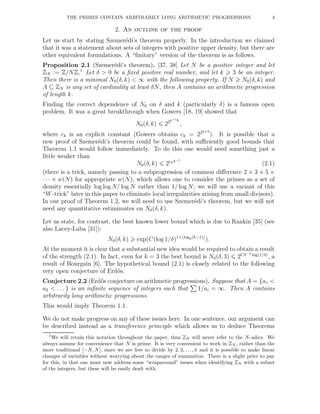 THE PRIMES CONTAIN ARBITRARILY LONG ARITHMETIC PROGRESSIONS 3
2. An outline of the proof
Let us start by stating Szemer´edi’s theorem properly. In the introduction we claimed
that it was a statement about sets of integers with positive upper density, but there are
other equivalent formulations. A “ﬁnitary” version of the theorem is as follows.
Proposition 2.1 (Szemer´edi’s theorem). [37, 38] Let N be a positive integer and let
ZN := Z/NZ.1
Let δ > 0 be a ﬁxed positive real number, and let k 3 be an integer.
Then there is a minimal N0(δ, k) < ∞ with the following property. If N N0(δ, k) and
A ⊆ ZN is any set of cardinality at least δN, then A contains an arithmetic progression
of length k.
Finding the correct dependence of N0 on δ and k (particularly δ) is a famous open
problem. It was a great breakthrough when Gowers [18, 19] showed that
N0(δ, k) 22δ−ck
,
where ck is an explicit constant (Gowers obtains ck = 22k+9
). It is possible that a
new proof of Szemer´edi’s theorem could be found, with suﬃciently good bounds that
Theorem 1.1 would follow immediately. To do this one would need something just a
little weaker than
N0(δ, k) 2ckδ−1
(2.1)
(there is a trick, namely passing to a subprogression of common diﬀerence 2 × 3 × 5 ×
· · · × w(N) for appropriate w(N), which allows one to consider the primes as a set of
density essentially log log N/ log N rather than 1/ log N; we will use a variant of this
“W-trick” later in this paper to eliminate local irregularities arising from small divisors).
In our proof of Theorem 1.2, we will need to use Szemer´edi’s theorem, but we will not
need any quantitative estimimates on N0(δ, k).
Let us state, for contrast, the best known lower bound which is due to Rankin [35] (see
also Lacey-Laba [31]):
N0(δ, k) exp(C(log 1/δ)1+⌊log2(k−1)⌋
).
At the moment it is clear that a substantial new idea would be required to obtain a result
of the strength (2.1). In fact, even for k = 3 the best bound is N0(δ, 3) 2Cδ−2 log(1/δ)
, a
result of Bourgain [6]. The hypothetical bound (2.1) is closely related to the following
very open conjecture of Erd˝os:
Conjecture 2.2 (Erd˝os conjecture on arithmetic progressions). Suppose that A = {a1 <
a2 < . . . } is an inﬁnite sequence of integers such that 1/ai = ∞. Then A contains
arbitrarily long arithmetic progressions.
This would imply Theorem 1.1.
We do not make progress on any of these issues here. In one sentence, our argument can
be described instead as a transference principle which allows us to deduce Theorems
1We will retain this notation throughout the paper, thus ZN will never refer to the N-adics. We
always assume for convenience that N is prime. It is very convenient to work in ZN , rather than the
more traditional [−N, N], since we are free to divide by 2, 3, . . . , k and it is possible to make linear
changes of variables without worrying about the ranges of summation. There is a slight price to pay
for this, in that one must now address some “wraparound” issues when identifying ZN with a subset
of the integers, but these will be easily dealt with.
 