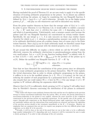 THE PRIMES CONTAIN ARBITRARILY LONG ARITHMETIC PROGRESSIONS 35
9. A pseudorandom measure which majorises the primes
Having concluded the proof of Theorem 3.5, we are now ready to apply it to the speciﬁc
situation of locating arithmetic progressions in the primes. As in almost any additive
problem involving the primes, we begin by considering the von Mangoldt function Λ
deﬁned by Λ(n) = log p if n = pm
and 0 otherwise. Actually, for us the higher prime
powers p2
, p3
, . . . will play no rˆole whatsoever and will be discarded very shortly.
From the prime number theorem we know that the average value of Λ(n) is 1 + o(1).
In order to prove Theorem 1.1 (or Theorem 1.2), it would suﬃce to exhibit a measure
ν : ZN → R+
such that ν(n) c(k)Λ(n) for some c(k) > 0 depending only on k,
and which is k-pseudorandom. Unfortunately, such a measure cannot exist because the
primes (and the von Mangoldt function) are concentrated on certain residue classes.
Speciﬁcally, for any integer q > 1, Λ is only non-zero on those φ(q) residue classes
a(mod q) for which (a, q) = 1, whereas a pseudorandom measure can easily be shown
to be uniformly distributed across all q residue classes; here of course φ(q) is the Euler
totient function. Since φ(q)/q can be made arbitrarily small, we therefore cannot hope
to obtain a pseudorandom majorant with the desired property ν(n) c(k)Λ(n).
To get around this diﬃculty we employ a device which we call the W-trick19
, which
eﬀectively removes the arithmetic obstructions to pseudorandomness arising from the
very small primes. Let w = w(N) be any function tending slowly20
to inﬁnity with N,
so that 1/w(N) = o(1), and let W = p w(N) p be the product of the primes up to
w(N). Deﬁne the modiﬁed von Mangoldt function ˜Λ : Z+
→ R+
by
Λ(n) :=
φ(W )
W
log(Wn + 1) when Wn + 1 is prime
0 otherwise.
Note that we have discarded the contribution of the prime powers since we ultimately
wish to count arithmetic progressions in the primes themselves. This W-trick exploits
the trivial observation that in order to obtain arithmetic progressions in the primes,
it suﬃces to do so in the modiﬁed primes {n ∈ Z : Wn + 1 is prime} (at the cost of
reducing the number of such progressions by a polynomial factor in W at worst). We
also remark that one could replace Wn + 1 here by Wn + b for any integer 1 b < W
coprime to W without aﬀecting the arguments which follow.
Observe that if w(N) is suﬃciently slowly growing (w(N) ≪ log log N will suﬃce here)
then by Dirichlet’s theorem concerning the distribution of the primes in arithmetic
19The reader will observe some similarity between this trick and the use of σ-algebras in the previous
section to remove non-Gowers-uniformity from the system. Here, of course, the precise obstruction to
non-Gowers-uniformity in the primes is very explicit, whereas the exact structure of the σ-algebras
constructed in the previous section are somewhat mysterious. In the speciﬁc case of the primes, we
expect (through such conjectures as the Hardy-Littlewood prime tuple conjecture) that the primes
are essentially uniform once the obstructions from small primes are removed, and hence the algorithm
of the previous section should in fact terminate immediately at the K = 0 iteration. However we
emphasise that our argument does not give (or require) any progress on this very diﬃcult prime tuple
conjecture, as we allow K to be non-zero.
20Actually, it will be clear at the end of the proof that we can in fact take w to be a suﬃciently
large number independent of N, depending only on k, however it will be convenient for now to make
w slowly growing in N in order to take advantage of the o(1) notation.
 
