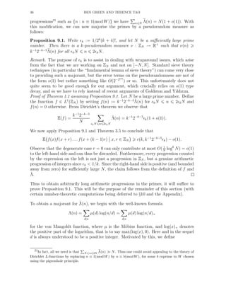 36 BEN GREEN AND TERENCE TAO
progressions21
such as {n : n ≡ 1(mod W)} we have n N Λ(n) = N(1 + o(1)). With
this modiﬁcation, we can now majorise the primes by a pseudorandom measure as
follows:
Proposition 9.1. Write ǫk := 1/2k
(k + 4)!, and let N be a suﬃciently large prime
number. Then there is a k-pseudorandom measure ν : ZN → R+
such that ν(n)
k−1
2−k−5
Λ(n) for all ǫkN n 2ǫkN.
Remark. The purpose of ǫk is to assist in dealing with wraparound issues, which arise
from the fact that we are working on ZN and not on [−N, N]. Standard sieve theory
techniques (in particular the “fundamental lemma of sieve theory”) can come very close
to providing such a majorant, but the error terms on the pseudorandomness are not of
the form o(1) but rather something like O(2−2Ck
) or so. This unfortunately does not
quite seem to be good enough for our argument, which crucially relies on o(1) type
decay, and so we have to rely instead of recent arguments of Goldston and Yıldırım.
Proof of Theorem 1.1 assuming Proposition 9.1. Let N be a large prime number. Deﬁne
the function f ∈ L1
(ZN ) by setting f(n) := k−1
2−k−5 ˜Λ(n) for ǫkN n 2ǫkN and
f(n) = 0 otherwise. From Dirichlet’s theorem we observe that
E(f) =
k−1
2−k−5
N ǫkN n 2ǫkN
˜Λ(n) = k−1
2−k−5
ǫk(1 + o(1)).
We now apply Proposition 9.1 and Theorem 3.5 to conclude that
E f(x)f(x + r) . . . f(x + (k − 1)r) x, r ∈ ZN c(k, k−1
2−k−5
ǫk) − o(1).
Observe that the degenerate case r = 0 can only contribute at most O( 1
N
logk
N) = o(1)
to the left-hand side and can thus be discarded. Furthermore, every progression counted
by the expression on the left is not just a progression in ZN , but a genuine arithmetic
progression of integers since ǫk < 1/k. Since the right-hand side is positive (and bounded
away from zero) for suﬃciently large N, the claim follows from the deﬁnition of f and
˜Λ.
Thus to obtain arbitrarily long arithmetic progressions in the primes, it will suﬃce to
prove Proposition 9.1. This will be the purpose of the remainder of this section (with
certain number-theoretic computations being deferred to §10 and the Appendix).
To obtain a majorant for ˜Λ(n), we begin with the well-known formula
Λ(n) =
d|n
µ(d) log(n/d) =
d|n
µ(d) log(n/d)+
for the von Mangoldt function, where µ is the M¨obius function, and log(x)+ denotes
the positive part of the logarithm, that is to say max(log(x), 0). Here and in the sequel
d is always understood to be a positive integer. Motivated by this, we deﬁne
21In fact, all we need is that N n 2N Λ(n) ≫ N. Thus one could avoid appealing to the theory of
Dirichlet L-functions by replacing n ≡ 1(mod W) by n ≡ b(mod W), for some b coprime to W chosen
using the pigeonhole principle.
 