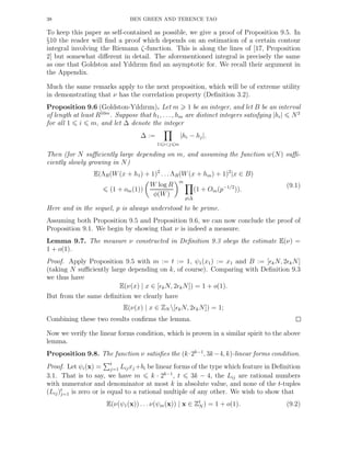 38 BEN GREEN AND TERENCE TAO
To keep this paper as self-contained as possible, we give a proof of Proposition 9.5. In
§10 the reader will ﬁnd a proof which depends on an estimation of a certain contour
integral involving the Riemann ζ-function. This is along the lines of [17, Proposition
2] but somewhat diﬀerent in detail. The aforementioned integral is precisely the same
as one that Goldston and Yıldırım ﬁnd an asymptotic for. We recall their argument in
the Appendix.
Much the same remarks apply to the next proposition, which will be of extreme utility
in demonstrating that ν has the correlation property (Deﬁnition 3.2).
Proposition 9.6 (Goldston-Yıldırım). Let m 1 be an integer, and let B be an interval
of length at least R10m
. Suppose that h1, . . . , hm are distinct integers satisfying |hi| N2
for all 1 i m, and let ∆ denote the integer
∆ :=
1 i<j m
|hi − hj|.
Then (for N suﬃciently large depending on m, and assuming the function w(N) suﬃ-
ciently slowly growing in N)
E(ΛR(W(x + h1) + 1)2
. . . ΛR(W(x + hm) + 1)2
|x ∈ B)
(1 + om(1))
W log R
φ(W)
m
p|∆
(1 + Om(p−1/2
)).
(9.1)
Here and in the sequel, p is always understood to be prime.
Assuming both Proposition 9.5 and Proposition 9.6, we can now conclude the proof of
Proposition 9.1. We begin by showing that ν is indeed a measure.
Lemma 9.7. The measure ν constructed in Deﬁnition 9.3 obeys the estimate E(ν) =
1 + o(1).
Proof. Apply Proposition 9.5 with m := t := 1, ψ1(x1) := x1 and B := [ǫkN, 2ǫkN]
(taking N suﬃciently large depending on k, of course). Comparing with Deﬁnition 9.3
we thus have
E(ν(x) | x ∈ [ǫkN, 2ǫkN]) = 1 + o(1).
But from the same deﬁnition we clearly have
E(ν(x) | x ∈ ZN [ǫkN, 2ǫkN]) = 1;
Combining these two results conﬁrms the lemma.
Now we verify the linear forms condition, which is proven in a similar spirit to the above
lemma.
Proposition 9.8. The function ν satisﬁes the (k·2k−1
, 3k−4, k)-linear forms condition.
Proof. Let ψi(x) = t
j=1 Lijxj +bi be linear forms of the type which feature in Deﬁnition
3.1. That is to say, we have m k · 2k−1
, t 3k − 4, the Lij are rational numbers
with numerator and denominator at most k in absolute value, and none of the t-tuples
(Lij)t
j=1 is zero or is equal to a rational multiple of any other. We wish to show that
E(ν(ψ1(x)) . . . ν(ψm(x)) | x ∈ Zt
N ) = 1 + o(1). (9.2)
 