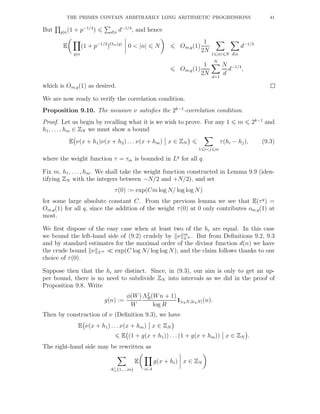 THE PRIMES CONTAIN ARBITRARILY LONG ARITHMETIC PROGRESSIONS 41
But p|n(1 + p−1/4
) d|n d−1/4
, and hence
E
p|n
(1 + p−1/2
)Om(q)
0 < |n| N Om,q(1)
1
2N
1 |n| N d|n
d−1/4
Om,q(1)
1
2N
N
d=1
N
d
d−1/4
,
which is Om,q(1) as desired.
We are now ready to verify the correlation condition.
Proposition 9.10. The measure ν satisﬁes the 2k−1
-correlation condition.
Proof. Let us begin by recalling what it is we wish to prove. For any 1 m 2k−1
and
h1, . . . , hm ∈ ZN we must show a bound
E ν(x + h1)ν(x + h2) . . .ν(x + hm) x ∈ ZN
1 i<j m
τ(hi − hj), (9.3)
where the weight function τ = τm is bounded in Lq
for all q.
Fix m, h1, . . ., hm. We shall take the weight function constructed in Lemma 9.9 (iden-
tifying ZN with the integers between −N/2 and +N/2), and set
τ(0) := exp(Cm log N/ log log N)
for some large absolute constant C. From the previous lemma we see that E(τq
) =
Om,q(1) for all q, since the addition of the weight τ(0) at 0 only contributes om,q(1) at
most.
We ﬁrst dispose of the easy case when at least two of the hi are equal. In this case
we bound the left-hand side of (9.2) crudely by ν m
L∞ . But from Deﬁnitions 9.2, 9.3
and by standard estimates for the maximal order of the divisor function d(n) we have
the crude bound ν L∞ ≪ exp(C log N/ log log N), and the claim follows thanks to our
choice of τ(0).
Suppose then that the hi are distinct. Since, in (9.3), our aim is only to get an up-
per bound, there is no need to subdivide ZN into intervals as we did in the proof of
Proposition 9.8. Write
g(n) :=
φ(W)
W
Λ2
R(Wn + 1)
log R
1[ǫkN,2ǫkN](n).
Then by construction of ν (Deﬁnition 9.3), we have
E ν(x + h1) . . . ν(x + hm) x ∈ ZN
E (1 + g(x + h1)) . . . (1 + g(x + hm)) x ∈ ZN .
The right-hand side may be rewritten as
A⊆{1,...,m}
E
i∈A
g(x + hi) x ∈ ZN
 