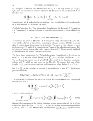 42 BEN GREEN AND TERENCE TAO
(cf. the proof of Lemma 3.4). Observe that for i, j ∈ A we may assume |hi − hj|
ǫkN, since the expectation vanishes otherwise. By Proposition 9.6 and Lemma 9.9, we
therefore have
E
i∈A
g(x + hi) x ∈ ZN
1 i<j m
τ(hi − hj) + om(1).
Summing over all A, and adjusting the weights τ by a bounded factor (depending only
on m and hence on k), we obtain the result.
Proof of Proposition 9.1. This is immediate from Lemma 9.4, Lemma 9.7, Proposition
9.8, Proposition 9.10 and the deﬁnition of k-pseudorandom measure, which is Deﬁnition
3.3.
10. Correlation estimates for ΛR
To conclude the proof of Theorem 1.1 it remains to verify Propositions 9.5 and 9.6.
That will be achieved in this section, assuming an estimate (Lemma 10.4) for a certain
class of contour integrals involving the ζ-function. The proof of that estimate is given
in the preprint [17], and will be repeated in the Appendix for sake of completeness. The
techniques of this section are also rather close to those in [17]. We are greatly indebted
to Dan Goldston for sharing this preprint with us.
The linear forms condition for ΛR. We begin by proving Proposition 9.5. Recall that for
each 1 i m we have a linear form ψi(x) = t
j=1 Lijxj + bi in t variables x1, . . ., xt.
The coeﬃcients Lij satisfy |Lij| w(N)/2, where w(N) is the function, tending to
inﬁnity with N, which we used to set up the W-trick. We assume that none of the
t-tuples (Lij)t
j=1 are zero or are rational multiples of any other. Deﬁne θi := Wψi + 1.
Let B := t
j=1 Ij be a product of intervals Ij, each of length at least R10m
. We wish to
prove the estimate
E ΛR(θ1(x))2
. . . ΛR(θm(x))2
x ∈ B = (1 + om,t(1))
W log R
φ(W)
m
.
The ﬁrst step is to eliminate the role of the box B. We can use Deﬁnition 9.2 to expand
the left-hand side as
E
m
i=1 di,d′
i R
di,d′
i|θi(x)
µ(di)µ(d′
i) log
R
di
log
R
d′
i
x ∈ B
which we can rearrange as
d1,...,dm,d′
1,...,d′
m R
m
i=1
µ(di)µ(d′
i) log
R
di
log
R
d′
i
E
m
i=1
1di,d′
i|θi(x) x ∈ B . (10.1)
Because of the presence of the M¨obius functions we may assume that all the di, d′
i are
square-free. Write D := [d1, . . . , dm, d′
1, . . . , d′
m] to be the least common multiple of the
di and d′
i, thus D R2m
. Observe that the expression m
i=1 1di,d′
i|θi(x) is periodic with
 