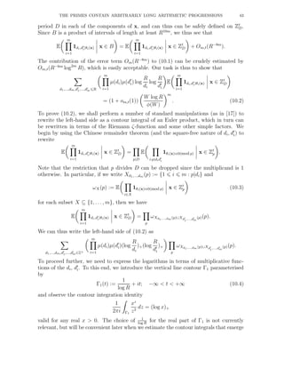 THE PRIMES CONTAIN ARBITRARILY LONG ARITHMETIC PROGRESSIONS 43
period D in each of the components of x, and can thus can be safely deﬁned on Zt
D.
Since B is a product of intervals of length at least R10m
, we thus see that
E
m
i=1
1di,d′
i|θi(x) x ∈ B = E
m
i=1
1di,d′
i|θi(x) x ∈ Zt
D + Om,t(R−8m
).
The contribution of the error term Om(R−8m
) to (10.1) can be crudely estimated by
Om,t(R−6m
log2m
R), which is easily acceptable. Our task is thus to show that
d1,...,dm,d′
1,...,d′
m R
m
i=1
µ(di)µ(d′
i) log
R
di
log
R
d′
i
E
m
i=1
1di,d′
i|θi(x) x ∈ Zt
D
= (1 + om,t(1))
W log R
φ(W)
m
. (10.2)
To prove (10.2), we shall perform a number of standard manipulations (as in [17]) to
rewrite the left-hand side as a contour integral of an Euler product, which in turn can
be rewritten in terms of the Riemann ζ-function and some other simple factors. We
begin by using the Chinese remainder theorem (and the square-free nature of di, d′
i) to
rewrite
E
m
i=1
1di,d′
i|θi(x) x ∈ Zt
D =
p|D
E
i:p|did′
i
1θi(x)≡0(mod p) x ∈ Zt
p .
Note that the restriction that p divides D can be dropped since the multiplicand is 1
otherwise. In particular, if we write Xd1,...,dm (p) := {1 i m : p|di} and
ωX(p) := E
i∈X
1θi(x)≡0(mod p) x ∈ Zt
p (10.3)
for each subset X ⊆ {1, . . . , m}, then we have
E
m
i=1
1di,d′
i|θi(x) x ∈ Zt
D =
p
ωXd1,...,dm (p)∪Xd′
1
,...,d′
m
(p)(p).
We can thus write the left-hand side of (10.2) as
d1,...,dm,d′
1,...,d′
m∈Z+
m
i=1
µ(di)µ(d′
i)(log
R
di
)+(log
R
d′
i
)+
p
ωXd1,...,dm (p)∪Xd′
1
,...,d′
m
(p)(p).
To proceed further, we need to express the logarithms in terms of multiplicative func-
tions of the di, d′
i. To this end, we introduce the vertical line contour Γ1 parameterised
by
Γ1(t) :=
1
log R
+ it; −∞ < t < +∞ (10.4)
and observe the contour integration identity
1
2πi Γ1
xz
z2
dz = (log x)+
valid for any real x > 0. The choice of 1
log R
for the real part of Γ1 is not currently
relevant, but will be convenient later when we estimate the contour integrals that emerge
 