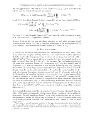THE PRIMES CONTAIN ARBITRARILY LONG ARITHMETIC PROGRESSIONS 49
We now apply Lemma 10.4 with σ := 1/6m and G := G0G1G2. Again by the Leibnitz
rule we have the bound (10.10), and furthermore
G Cr(Dm
σ ) Om(1)Om,w(N)(1)
log R
log log R
r
p|∆
1 + Om(p−1/2
) .
for all 0 r m. From Lemma 10.6 and Lemma 10.4 we can then estimate (10.5) as
(1 + om(1))
W
φ(W)
m
logm
R
p|∆
1 + Om(p−1/2
)
+ Om,w(N)
logm
R
log log R
p|∆
1 + Om(p−1/2
) + Om(e−δ
√
log R
).
The claim (9.1) then follows by choosing w(N) (and hence W) suﬃciently slowly growing
in N (and hence in R). Proposition 9.6 follows.
Remark. It should be clear that the above argument not only gives an upper bound
for the left-hand side of (9.1), but in fact gives an asymptotic, by working out G0(0, 0)
more carefully; this is worked out in detail (in the W = 1 case) in [17].
11. Further remarks
In this section we discuss some extensions and reﬁnements of our main result. First
of all, notice that our proof actually shows that that there is some constant γ(k) such
that the number of k-term progressions of primes, all less than N, is at least (γ(k) +
o(1))N2
/ logk
N. This is because the error term in (3.9) does not actually need to be
o(1), but merely less than 1
2
c(k, δ) + o(1) (for instance). Working backwards through
the proof, this eventually reveals that the quantity w(N) does not actually need to
be growing in N, but can instead be a ﬁxed number depending only on k (although
this number will be very large because our ﬁnal bounds o(1) decayed to zero extremely
slowly). Thus W can be made independent of N, and so the loss incurred by the W-
trick when passing from primes to primes equal to 1 mod W is bounded uniformly in
N. Nevertheless the bound we obtain on γ(k) is extremely poor, in part because of the
growth of constants in the best known bounds c(k, δ) on Szemer´edi’s theorem in [19],
but also because we have not attempted to optimise the decay rate of the o(1) factors
and hence will need to take w(N) to be extremely large. In the other direction, standard
sieve theory arguments show that the number of k-term progressions of primes all less
than N are at most Ok(N2
/ logk
N), and so the lower bounds are only oﬀ by a constant
depending on k.
As we remarked earlier, our method also extends to prove Theorem 1.2, namely that any
subset of the primes with positive relative upper density contains a k-term arithmetic
progression. The only signiﬁcant change23
to the proof is that one must use the pigeon-
hole principle to replace the residue class n ≡ 1(mod W) by a more general residue class
n ≡ b(mod W) for some b coprime to W, since the set A in Theorem 1.2 does not need
23Also, since we are only assuming positivity of the upper density and not the lower density, we
only have good density control for an inﬁnite sequence N1, N2, . . . → ∞ of integers, which may not be
prime. However one can easily use Bertrands postulate (for instance) to make the Nj prime, giving up
a factor of O(1) at most.
 