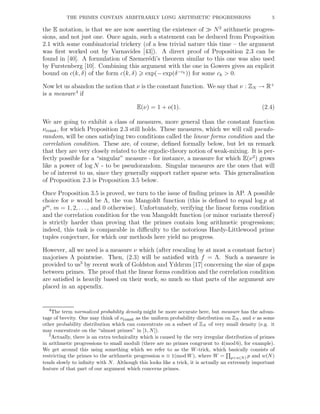 THE PRIMES CONTAIN ARBITRARILY LONG ARITHMETIC PROGRESSIONS 5
the E notation, is that we are now asserting the existence of ≫ N2
arithmetic progres-
sions, and not just one. Once again, such a statement can be deduced from Proposition
2.1 with some combinatorial trickery (of a less trivial nature this time – the argument
was ﬁrst worked out by Varnavides [43]). A direct proof of Proposition 2.3 can be
found in [40]. A formulation of Szemer´edi’s theorem similar to this one was also used
by Furstenberg [10]. Combining this argument with the one in Gowers gives an explicit
bound on c(k, δ) of the form c(k, δ) exp(− exp(δ−ck )) for some ck > 0.
Now let us abandon the notion that ν is the constant function. We say that ν : ZN → R+
is a measure4
if
E(ν) = 1 + o(1). (2.4)
We are going to exhibit a class of measures, more general than the constant function
νconst, for which Proposition 2.3 still holds. These measures, which we will call pseudo-
random, will be ones satisfying two conditions called the linear forms condition and the
correlation condition. These are, of course, deﬁned formally below, but let us remark
that they are very closely related to the ergodic-theory notion of weak-mixing. It is per-
fectly possible for a “singular” measure - for instance, a measure for which E(ν2
) grows
like a power of log N - to be pseudorandom. Singular measures are the ones that will
be of interest to us, since they generally support rather sparse sets. This generalisation
of Proposition 2.3 is Proposition 3.5 below.
Once Proposition 3.5 is proved, we turn to the issue of ﬁnding primes in AP. A possible
choice for ν would be Λ, the von Mangoldt function (this is deﬁned to equal log p at
pm
, m = 1, 2, . . ., and 0 otherwise). Unfortunately, verifying the linear forms condition
and the correlation condition for the von Mangoldt function (or minor variants thereof)
is strictly harder than proving that the primes contain long arithmetic progressions;
indeed, this task is comparable in diﬃculty to the notorious Hardy-Littlewood prime
tuples conjecture, for which our methods here yield no progress.
However, all we need is a measure ν which (after rescaling by at most a constant factor)
majorises Λ pointwise. Then, (2.3) will be satisﬁed with f = Λ. Such a measure is
provided to us5
by recent work of Goldston and Yıldırım [17] concerning the size of gaps
between primes. The proof that the linear forms condition and the correlation condition
are satisﬁed is heavily based on their work, so much so that parts of the argument are
placed in an appendix.
4The term normalized probability density might be more accurate here, but measure has the advan-
tage of brevity. One may think of νconst as the uniform probability distribution on ZN , and ν as some
other probability distribution which can concentrate on a subset of ZN of very small density (e.g. it
may concentrate on the “almost primes” in [1, N]).
5Actually, there is an extra technicality which is caused by the very irregular distribution of primes
in arithmetic progressions to small moduli (there are no primes congruent to 4(mod 6), for example).
We get around this using something which we refer to as the W-trick, which basically consists of
restricting the primes to the arithmetic progression n ≡ 1(mod W), where W = p<w(N) p and w(N)
tends slowly to inﬁnity with N. Although this looks like a trick, it is actually an extremely important
feature of that part of our argument which concerns primes.
 
