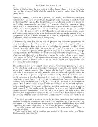 50 BEN GREEN AND TERENCE TAO
to obey a Dirichlet-type theorem in these residue classes. However it is easy to verify
that this does not signiﬁcantly aﬀect the rest of the argument, and we leave the details
to the reader.
Applying Theorem 1.2 to the set of primes p ≡ 1(mod 4), we obtain the previously
unknown fact that there are arbitrarily long progressions consisting of numbers which
are the sum of two squares. For this problem, more satisfactory results were known for
small k than was the case for the primes. Let S be the set of sums of two squares. It is a
simple matter to show that there are inﬁnitely many 4-term arithmetic progressions in S.
Indeed, Heath-Brown [26] observed that the numbers (n−1)2
+(n−8)2
, (n−7)2
+(n+4)2
,
(n+7)2
+(n−4)2
and (n+1)2
+(n+8)2
always form such a progression; in fact, he was
able to prove much more, in particular ﬁnding an asymptotic for the number of 4-term
progressions in S, all of whose members are at most N (weighted by r(n), the number
of representations of n as the sum of two squares).
It is reasonably clear that our method will produce long arithmetic progressions for
many sets of primes for which one can give a lower bound which agrees with some
upper bound coming from a sieve, up to a multiplicative constant. Invoking Chen’s
famous theorem[7] to the eﬀect that there are ≫ N/ log2
N primes p N for which
p + 2 is a prime or a product of two primes, it ought to be a simple matter to adapt
our arguments to show that there are arbitrarily long arithmetic progressions p1, . . . , pk
of primes, such that each pi + 2 is either prime or the product of two primes; indeed
there should be N/ log2k
N such progressions with entries less than N. Whilst we do
not plan24
to write a detailed proof of this fact, we will in [23] give a proof of the case
k = 3 using harmonic analysis.
The methods in this paper suggest a more general “transference principle”, in that if
a type of pattern (such as an arithmetic progression) is forced to arise inﬁnitely often
within sets of positive density, then it should also be forced to arise inﬁnitely often
inside the prime numbers, or more generally inside any subset of a pseudorandom set
(such as the “almost primes”) of positive relative density. Thus, for instance, one is
led to conjecture a Bergelson-Leibman type result (cf. [4]) for primes. That is, one
could hope to show that if Fi : N → N are polynomials with F(0) = 0, then there are
inﬁnitely many conﬁgurations (a + F1(d), . . ., a + Fk(d)) in which all k elements are
prime. This however seems to require some modiﬁcation25
to our current argument,
in large part because of the need to truncate the step parameter d to be at most a
small power of N. In a similar spirit, the work of Furstenberg and Katznelson [11] on
multidimensional analogues of Szemer´edi’s theorem, combined with this transference
principle, now suggests that one should be able to show26
that the Gaussian primes in
Z[i] contain inﬁnitely many constellations of any prescribed shape, and similarly for
24Very brieﬂy, the idea is to replace the function ΛR(Wn + 1) in the deﬁnition of the pseudorandom
measure ν with a variant such as ΛR(Wn+b)ΛR(Wn+b+2) for some 1 b < W for which b, b+2 are
both coprime to W; one can use Chen’s theorem and the pigeonhole principle to locate a b for which
this majorant will capture a large number of Chen primes. We leave the details to the reader.
25Note added in press: such a result has been obtained by the second author and T. Ziegler, to
appear in Acta Math.
26Note added in press: such a result has been obtained by the second author, J. d’Analyse
Math´ematique 99 (2006), 109–176.
 