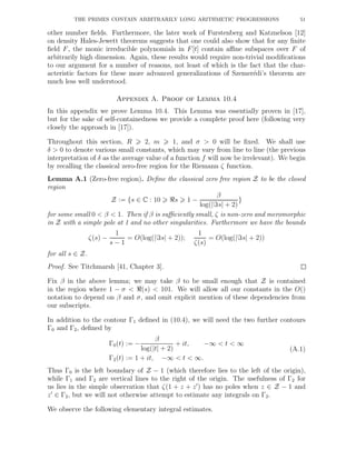THE PRIMES CONTAIN ARBITRARILY LONG ARITHMETIC PROGRESSIONS 51
other number ﬁelds. Furthermore, the later work of Furstenberg and Katznelson [12]
on density Hales-Jewett theorems suggests that one could also show that for any ﬁnite
ﬁeld F, the monic irreducible polynomials in F[t] contain aﬃne subspaces over F of
arbitrarily high dimension. Again, these results would require non-trivial modiﬁcations
to our argument for a number of reasons, not least of which is the fact that the char-
acteristic factors for these more advanced generalizations of Szemer´edi’s theorem are
much less well understood.
Appendix A. Proof of Lemma 10.4
In this appendix we prove Lemma 10.4. This Lemma was essentially proven in [17],
but for the sake of self-containedness we provide a complete proof here (following very
closely the approach in [17]).
Throughout this section, R 2, m 1, and σ > 0 will be ﬁxed. We shall use
δ > 0 to denote various small constants, which may vary from line to line (the previous
interpretation of δ as the average value of a function f will now be irrelevant). We begin
by recalling the classical zero-free region for the Riemann ζ function.
Lemma A.1 (Zero-free region). Deﬁne the classical zero free region Z to be the closed
region
Z := {s ∈ C : 10 ℜs 1 −
β
log(|ℑs| + 2)
}
for some small 0 < β < 1. Then if β is suﬃciently small, ζ is non-zero and meromorphic
in Z with a simple pole at 1 and no other singularities. Furthermore we have the bounds
ζ(s) −
1
s − 1
= O(log(|ℑs| + 2));
1
ζ(s)
= O(log(|ℑs| + 2))
for all s ∈ Z.
Proof. See Titchmarsh [41, Chapter 3].
Fix β in the above lemma; we may take β to be small enough that Z is contained
in the region where 1 − σ < ℜ(s) < 101. We will allow all our constants in the O()
notation to depend on β and σ, and omit explicit mention of these dependencies from
our subscripts.
In addition to the contour Γ1 deﬁned in (10.4), we will need the two further contours
Γ0 and Γ2, deﬁned by
Γ0(t) := −
β
log(|t| + 2)
+ it, −∞ < t < ∞
Γ2(t) := 1 + it, −∞ < t < ∞.
(A.1)
Thus Γ0 is the left boundary of Z − 1 (which therefore lies to the left of the origin),
while Γ1 and Γ2 are vertical lines to the right of the origin. The usefulness of Γ2 for
us lies in the simple observation that ζ(1 + z + z′
) has no poles when z ∈ Z − 1 and
z′
∈ Γ2, but we will not otherwise attempt to estimate any integrals on Γ2.
We observe the following elementary integral estimates.
 