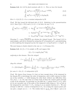 52 BEN GREEN AND TERENCE TAO
Lemma A.2. Let A, B be ﬁxed constants with A > 1. Then we have the bounds.
Γ0
logB
(|z| + 2)
Rz
dz
zA
OA,B(e−δ
√
log R
); (A.2)
Γ1
logB
(|z| + 2)
Rz
dz
z2
OB(log R). (A.3)
Here δ = δ(A, B, β) > 0 is a constant independent of R.
Proof. We ﬁrst bound the left-hand side of (A.2). Substitute in the parametrisation
(A.1). Since Γ′
0(t) = O(1) and |z| ≫ |t| + β we have, for any T 2,
Γ0
logB
(|z| + 2)
Rz
dz
zA
OB(
∞
0
R−β/(log(|t|+2)) logB
(|t| + 2)
(|t| + β)A
dt)
OB(logB
T
T
0
R−β/ log(t+2)
dt +
∞
T
logB
t
tA
dt)
OA,B(T logB
T exp(−β log R/ log T) + T1−A
logB
T).
Choosing T = exp( β log R/2) one obtains the claimed bound. The bound (A.3) is
much simpler, and can be obtained by noting that Rz
is bounded on Γ1, and substituting
in (10.4) splitting the integrand up into the ranges |t| 1/ log R and |t| > 1/ log R.
The next lemma is closely related to the case m = 1 of Lemma 10.4.
Lemma A.3. Let f(z, z′
) be analytic in D1
σ and suppose that
|f(z, z′
)| exp(Om(log1/3
R))
uniformly in this domain. Then the integral
I :=
1
(2πi)2
Γ1 Γ1
f(z, z′
)
ζ(1 + z + z′
)
ζ(1 + z)ζ(1 + z′)
Rz+z′
z2z′2
dzdz′
obeys the estimate
I = f(0, 0) log R +
∂f
∂z′
(0, 0) +
1
2πi Γ1
f(z, −z)
dz
ζ(1 + z)ζ(1 − z)z4
+ Om(e−δ
√
log R
)
for some δ = δ(σ, β) > 0 independent of R.
Proof. We observe from Lemma A.1 that we have enough decay of the integrand in
the domain D1
σ to interchange the order of integration, and to shift contours in either
one of the variables z, z′
while keeping the other ﬁxed, without any diﬃculties when
ℑ(z), ℑ(z′
) → ∞; the only issue is to keep track of when the contour passes through
a pole of the integrand. In particular we can shift the z′
contour from Γ1 to Γ2, since
we do not encounter any of the poles of the integrand while doing so. Let us look at
the integrand for each ﬁxed z′
∈ Γ2, viewing it as an analytic function of z. We now
attempt to shift the z contour of integration to Γ0. In so doing the contour passes just
one pole, a simple one at z = 0. The residue there is 1
2πi Γ2
f(0, z′
)Rz′
z′2 dz′
, and so we
 