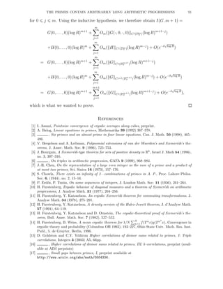 THE PRIMES CONTAIN ARBITRARILY LONG ARITHMETIC PROGRESSIONS 55
for 0 j m. Using the inductive hypothesis, we therefore obtain I(G, m + 1) =
G(0, . . ., 0)(log R)m+1
+
m
j=1
Om( G(·, 0, ·, 0) Cj(Dm
σ )(log R)m+1−j
)
+H(0, . . ., 0)(log R)m
+
m
j=1
Om( H Cj(Dm
σ )(log R)m−j
) + O(e−δ
√
log R
)
= G(0, . . ., 0)(log R)m+1
+
m
j=1
Om( G Cj(Dm+1
σ )(log R)m+1−j
)
+H(0, . . ., 0)(log R)m
+
m
j=1
Om( G Cj+1(Dm+1
σ )(log R)m−j
) + O(e−δ
√
log R
)
= G(0, . . ., 0)(log R)m+1
+
m+1
j=1
Om( G Cj(Dm+1
σ )(log R)m+1−j
) + O(e−δ
√
log R
),
which is what we wanted to prove.
References
[1] I. Assani, Pointwise convergence of ergodic averages along cubes, preprint.
[2] A. Balog, Linear equations in primes, Mathematika 39 (1992) 367–378.
[3] , Six primes and an almost prime in four linear equations, Can. J. Math. 50 (1998), 465–
486.
[4] V. Bergelson and A. Leibman, Polynomial extensions of van der Waerden’s and Szemer´edi’s the-
orems, J. Amer. Math. Soc. 9 (1996), 725–753.
[5] J. Bourgain, A Szemer´edi-type theorem for sets of positive density in Rk
, Israel J. Math 54 (1986),
no. 3, 307–316.
[6] , On triples in arithmetic progression, GAFA 9 (1999), 968–984.
[7] J.-R. Chen, On the representation of a large even integer as the sum of a prime and a product of
at most two primes, Sci. Sinica 16 (1973), 157–176.
[8] S. Chowla, There exists an inﬁnity of 3—combinations of primes in A. P., Proc. Lahore Philos.
Soc. 6, (1944). no. 2, 15–16.
[9] P. Erd˝os, P. Tur´an, On some sequences of integers, J. London Math. Soc. 11 (1936), 261–264.
[10] H. Furstenberg, Ergodic behavior of diagonal measures and a theorem of Szemer´edi on arithmetic
progressions, J. Analyse Math. 31 (1977), 204–256.
[11] H. Furstenberg, Y. Katznelson, An ergodic Szemer´edi theorem for commuting transformations. J.
Analyse Math. 34 (1978), 275–291.
[12] H. Furstenberg, Y. Katznelson, A density version of the Hales-Jewett theorem, J. d’Analyse Math.
57 (1991), 64–119.
[13] H. Furstenberg, Y. Katznelson and D. Ornstein, The ergodic-theoretical proof of Szemer´edi’s the-
orem, Bull. Amer. Math. Soc. 7 (1982), 527–552.
[14] H. Furstenberg, B. Weiss, A mean ergodic theorem for 1/N
N
n=1 f(T n
x)g(T n2
x), Convergence in
ergodic theory and probability (Columbus OH 1993), 193–227, Ohio State Univ. Math. Res. Inst.
Publ., 5. de Gruyter, Berlin, 1996.
[15] D. Goldston and C.Y. Yıldırım Higher correlations of divisor sums related to primes, I: Triple
correlations, Integers 3 (2003) A5, 66pp.
[16] , Higher correlations of divisor sums related to primes, III: k-correlations, preprint (avail-
able at AIM preprints)
[17] , Small gaps between primes, I, preprint available at
http://www.arxiv.org/abs/math/0504336.
 