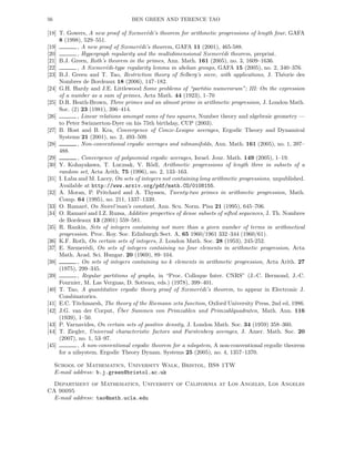 56 BEN GREEN AND TERENCE TAO
[18] T. Gowers, A new proof of Szemer´edi’s theorem for arithmetic progressions of length four, GAFA
8 (1998), 529–551.
[19] , A new proof of Szemer´edi’s theorem, GAFA 11 (2001), 465-588.
[20] , Hypergraph regularity and the multidimensional Szemer´edi theorem, preprint.
[21] B.J. Green, Roth’s theorem in the primes, Ann. Math. 161 (2005), no. 3, 1609–1636.
[22] , A Szemer´edi-type regularity lemma in abelian groups, GAFA 15 (2005), no. 2, 340–376.
[23] B.J. Green and T. Tao, Restriction theory of Selberg’s sieve, with applications, J. Th´eorie des
Nombres de Bordeaux 18 (2006), 147–182.
[24] G.H. Hardy and J.E. Littlewood Some problems of “partitio numerorum”; III: On the expression
of a number as a sum of primes, Acta Math. 44 (1923), 1–70
[25] D.R. Heath-Brown, Three primes and an almost prime in arithmetic progression, J. London Math.
Soc. (2) 23 (1981), 396–414.
[26] , Linear relations amongst sums of two squares, Number theory and algebraic geometry —
to Peter Swinnerton-Dyer on his 75th birthday, CUP (2003).
[27] B. Host and B. Kra, Convergence of Conze-Lesigne averages, Ergodic Theory and Dynamical
Systems 21 (2001), no. 2, 493–509.
[28] , Non-conventional ergodic averages and nilmanifolds, Ann. Math. 161 (2005), no. 1, 397–
488.
[29] , Convergence of polynomial ergodic averages, Israel. Jour. Math. 149 (2005), 1–19.
[30] Y. Kohayakawa, T. Luczsak, V. R¨odl, Arithmetic progressions of length three in subsets of a
random set, Acta Arith. 75 (1996), no. 2, 133–163.
[31] I. Laba and M. Lacey, On sets of integers not containing long arithmetic progressions, unpublished.
Available at http://www.arxiv.org/pdf/math.CO/0108155.
[32] A. Moran, P. Pritchard and A. Thyssen, Twenty-two primes in arithmetic progression, Math.
Comp. 64 (1995), no. 211, 1337–1339.
[33] O. Ramar´e, On Snirel’man’s constant, Ann. Scu. Norm. Pisa 21 (1995), 645–706.
[34] O. Ramar´e and I.Z. Ruzsa, Additive properties of dense subsets of sifted sequences, J. Th. Nombres
de Bordeaux 13 (2001) 559–581.
[35] R. Rankin, Sets of integers containing not more than a given number of terms in arithmetical
progression. Proc. Roy. Soc. Edinburgh Sect. A, 65 1960/1961 332–344 (1960/61).
[36] K.F. Roth, On certain sets of integers, J. London Math. Soc. 28 (1953), 245-252.
[37] E. Szemer´edi, On sets of integers containing no four elements in arithmetic progression, Acta
Math. Acad. Sci. Hungar. 20 (1969), 89–104.
[38] , On sets of integers containing no k elements in arithmetic progression, Acta Arith. 27
(1975), 299–345.
[39] , Regular partitions of graphs, in “Proc. Colloque Inter. CNRS” (J.-C. Bermond, J.-C.
Fournier, M. Las Vergnas, D. Sotteau, eds.) (1978), 399–401.
[40] T. Tao, A quantitative ergodic theory proof of Szemer´edi’s theorem, to appear in Electronic J.
Combinatorics.
[41] E.C. Titchmarsh, The theory of the Riemann zeta function, Oxford University Press, 2nd ed, 1986.
[42] J.G. van der Corput, ¨Uber Summen von Primzahlen und Primzahlquadraten, Math. Ann. 116
(1939), 1–50.
[43] P. Varnavides, On certain sets of positive density, J. London Math. Soc. 34 (1959) 358–360.
[44] T. Ziegler, Universal characteristic factors and Furstenberg averages, J. Amer. Math. Soc. 20
(2007), no. 1, 53–97.
[45] , A non-conventional ergodic theorem for a nilsystem, A non-conventional ergodic theorem
for a nilsystem. Ergodic Theory Dynam. Systems 25 (2005), no. 4, 1357–1370.
School of Mathematics, University Walk, Bristol, BS8 1TW
E-mail address: b.j.green@bristol.ac.uk
Department of Mathematics, University of California at Los Angeles, Los Angeles
CA 90095
E-mail address: tao@math.ucla.edu
 