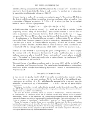 6 BEN GREEN AND TERENCE TAO
The idea of using a majorant to study the primes is by no means new – indeed in some
sense sieve theory is precisely the study of such objects. For another use of a majorant
in an additive-combinatorial setting, see [33, 34].
It is now timely to make a few remarks concerning the proof of Proposition 3.5. It is in
the ﬁrst step of the proof that our original investigations began, when we made a close
examination of Gowers’ arguments. If f : ZN → R+
is a function then the normalised
count of k-term arithmetic progressions
E(f(x)f(x + r) . . .f(x + (k − 1)r)|x, r ∈ ZN ) (2.5)
is closely controlled by certain norms · Ud , which we would like to call the Gowers
uniformity norms6
. They are deﬁned in §5. The formal statement of this fact can be
called a generalised von Neumann theorem. Such a theorem, in the case ν = νconst,
was proved by Gowers [19] as a ﬁrst step in his proof of Szemer´edi’s theorem, using
k − 2 applications of the Cauchy-Schwarz inequality. In Proposition 5.3 we will prove
a generalised von Neumann theorem relative to an arbitrary pseudorandom measure ν.
Our main tool is again the Cauchy-Schwarz inequality. We will use the term Gowers
uniform loosely to describe a function which is small in some Ud
norm. This should not
be confused with the term pseudorandom, which will be reserved for measures on ZN .
Sections 6-8 are devoted to concluding the proof of Proposition 3.5. Very roughly
the strategy will be to decompose the function f under consideration into a Gowers
uniform component plus a bounded “Gowers anti-uniform” object (plus a negligible
error). The notion7
of Gowers anti-uniformity is captured using the dual norms (Ud
)∗
,
whose properties are laid out in §6.
The contribution of the Gowers-uniform part to the count (2.5) will be negligible8
by
the generalised von Neumann theorem. The contribution from the Gowers anti-uniform
component will be bounded from below by Szemer´edi’s theorem in its traditional form,
Proposition 2.3.
3. Pseudorandom measures
In this section we specify exactly what we mean by a pseudorandom measure on ZN .
First, however, we set up some notation. We ﬁx the length k of the arithmetic pro-
gressions we are seeking. N = |ZN | will always be assumed to be prime and large (in
particular, we can invert any of the numbers 1, . . . , k in ZN ), and we will write o(1) for
6Analogous objects have recently surfaced in the genuinely ergodic-theoretical work of Host and
Kra [27, 28, 29] concerning non-conventional ergodic averages, thus enhancing the connection between
ergodic theory and additive number theory.
7We note that Gowers uniformity, which is a measure of “randomness”, “uniform distribution”,
or “unbiasedness” in a function should not be confused with the very diﬀerent notion of uniform
boundedness. Indeed, in our arguments, the Gowers uniform functions will be highly unbounded,
whereas the Gowers anti-uniform functions will be uniformly bounded. Anti-uniformity can in fact be
viewed as a measure of “smoothness”, “predictability”, “structure”, or “almost periodicity”.
8Using the language of ergodic theory, we are essentially claiming that the Gowers anti-uniform
functions form a characteristic factor for the expression (2.5). The point is that even though f is not
necessarily bounded uniformly, the fact that it is bounded pointwise by a pseudorandom measure ν
allows us to conclude that the projection of f to the Gowers anti-uniform component is bounded, at
which point we can invoke the standard Szemer´edi theorem.
 