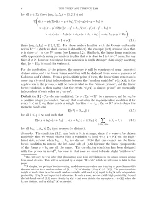 8 BEN GREEN AND TERENCE TAO
for all x ∈ ZN (here (m0, t0, L0) = (3, 2, 1)) and
E ν((x − y)/2)ν((x − y + h2)/2)ν(−y)ν(−y − h1) ×
× ν((x − y′
)/2)ν((x − y′
+ h2)/2)ν(−y′
)ν(−y′
− h1) ×
× ν(x)ν(x + h1)ν(x + h2)ν(x + h1 + h2) x, h1, h2, y, y′
∈ ZN
= 1 + o(1) (3.4)
(here (m0, t0, L0) = (12, 5, 2)). For those readers familiar with the Gowers uniformity
norms Uk−1
(which we shall discuss in detail later), the example (3.2) demonstrates that
ν is close to 1 in the U2
norm (see Lemma 5.2). Similarly, the linear forms condition
with appropriately many parameters implies that ν is close to 1 in the Ud
norm, for any
ﬁxed d 2. However, the linear forms condition is much stronger than simply asserting
that ν − 1 Ud is small for various d.
For the application to the primes, the measure ν will be constructed using truncated
divisor sums, and the linear forms condition will be deduced from some arguments of
Goldston and Yıldırım. From a probabilistic point of view, the linear forms condition is
asserting a type of joint independence between the “random variables” ν(ψj(x)); in the
application to the primes, ν will be concentrated on the “almost primes”, and the linear
forms condition is then saying that the events “ψj(x) is almost prime” are essentially
independent of each other as j varies9
.
Deﬁnition 3.2 (Correlation condition). Let ν : ZN → R+
be a measure, and let m0 be
a positive integer parameter. We say that ν satisﬁes the m0-correlation condition if for
every 1 < m m0 there exists a weight function τ = τm : ZN → R+
which obeys the
moment conditions
E(τq
) = Om,q(1) (3.5)
for all 1 q < ∞ and such that
E(ν(x + h1)ν(x + h2) . . . ν(x + hm) | x ∈ ZN )
1 i<j m
τ(hi − hj) (3.6)
for all h1, . . . , hm ∈ ZN (not necessarily distinct).
Remarks. The condition (3.6) may look a little strange, since if ν were to be chosen
randomly then we would expect such a condition to hold with 1 + o(1) on the right-
hand side, at least when h1, . . . , hm are distinct. Note that one cannot use the linear
forms condition to control the left-hand side of (3.6) because the linear components
of the forms x + hj are all the same. The correlation condition has been designed
with the primes in mind10
, because in that case we must tolerate slight “arithmetic”
9This will only be true after ﬁrst eliminating some local correlations in the almost primes arising
from small divisors. This will be achieved by a simple “W-trick” which we will come to later in this
paper.
10A simpler, but perhaps less interesting, model case occurs when one is trying to prove Szemer´edi’s
theorem relative to a random subset of {1, . . ., N} of density 1/ log N (cf. [30]). The pseudorandom
weight ν would then be a Bernoulli random variable, with each ν(x) equal to log N with independent
probability 1/ log N and equal to 0 otherwise. In such a case, we can (with high probability) bound
the left-hand side of (3.6) more cleanly by O(1) (and even obtain the asymptotic 1 + o(1)) when the
hj are distinct, and by O(logm
N) otherwise.
 