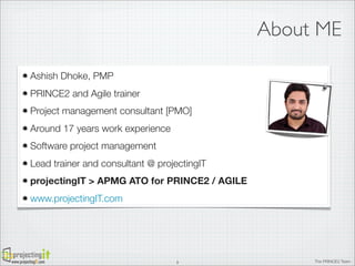 About ME
Ashish Dhoke, PMP
PRINCE2 and Agile trainer
Project management consultant [PMO]
Around 17 years work experience
Software project management
Lead trainer and consultant @ projectingIT
projectingIT > APMG ATO for PRINCE2 / AGILE
www.projectingIT.com

www.projectingIT.com

3

The PRINCE2 Team

 