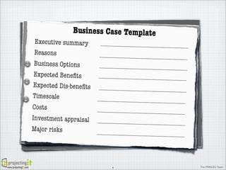 Business Case Template

Executive summary
Reasons
Business Options
Expected Beneﬁts

      

ExCreed ed  ineneﬁts ting  a    Work  Package  activty
pect at Dis-b   Accep ting  a Work  Package  activiity
    
Created  in  Accep
Timescale
Costs
Investment appraisal
Major risks

www.projectingIT.com

4

The PRINCE2 Team

 