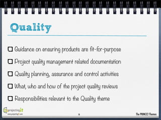 Quality
Guidance on ensuring products are fit-for-purpose
Project quality management related documentation
Quality planning, assurance and control activities
What, who and how of the project quality reviews
Responsibilities relevant to the Quality theme
www.projectingIT.com

10

The PRINCE2 Themes

 