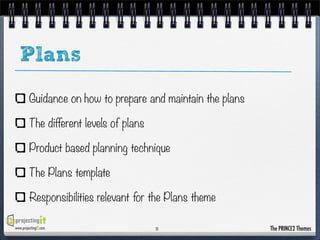 Plans
Guidance on how to prepare and maintain the plans
The different levels of plans
Product based planning technique
The Plans template
Responsibilities relevant for the Plans theme
www.projectingIT.com

11

The PRINCE2 Themes

 